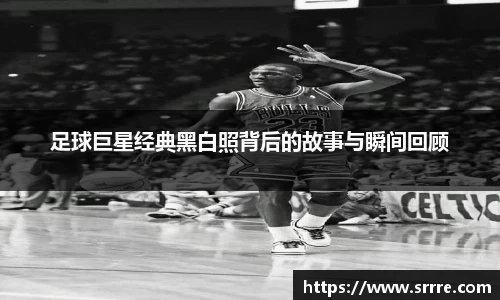 足球巨星经典黑白照背后的故事与瞬间回顾