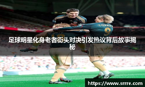 足球明星化身老者街头对决引发热议背后故事揭秘
